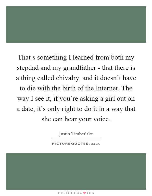 That's something I learned from both my stepdad and my grandfather - that there is a thing called chivalry, and it doesn't have to die with the birth of the Internet. The way I see it, if you're asking a girl out on a date, it's only right to do it in a way that she can hear your voice. Picture Quote #1