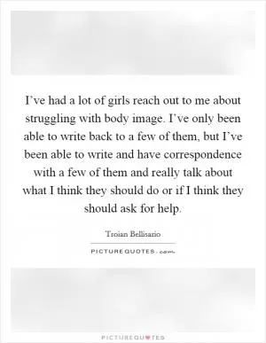 I’ve had a lot of girls reach out to me about struggling with body image. I’ve only been able to write back to a few of them, but I’ve been able to write and have correspondence with a few of them and really talk about what I think they should do or if I think they should ask for help Picture Quote #1