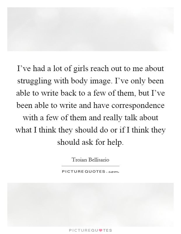 I've had a lot of girls reach out to me about struggling with body image. I've only been able to write back to a few of them, but I've been able to write and have correspondence with a few of them and really talk about what I think they should do or if I think they should ask for help. Picture Quote #1