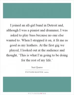 I joined an all-girl band in Detroit and, although I was a pianist and drummer, I was asked to play bass because no one else wanted to. When I strapped it on, it fit me as good as my leathers. At the first gig we played, I looked out at the audience and thought, ‘This is what I’m going to be doing for the rest of my life.’ Picture Quote #1