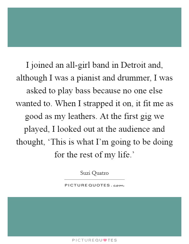 I joined an all-girl band in Detroit and, although I was a pianist and drummer, I was asked to play bass because no one else wanted to. When I strapped it on, it fit me as good as my leathers. At the first gig we played, I looked out at the audience and thought, ‘This is what I'm going to be doing for the rest of my life.' Picture Quote #1