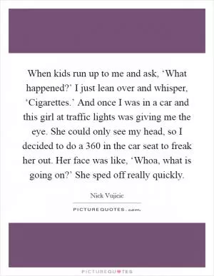 When kids run up to me and ask, ‘What happened?’ I just lean over and whisper, ‘Cigarettes.’ And once I was in a car and this girl at traffic lights was giving me the eye. She could only see my head, so I decided to do a 360 in the car seat to freak her out. Her face was like, ‘Whoa, what is going on?’ She sped off really quickly Picture Quote #1