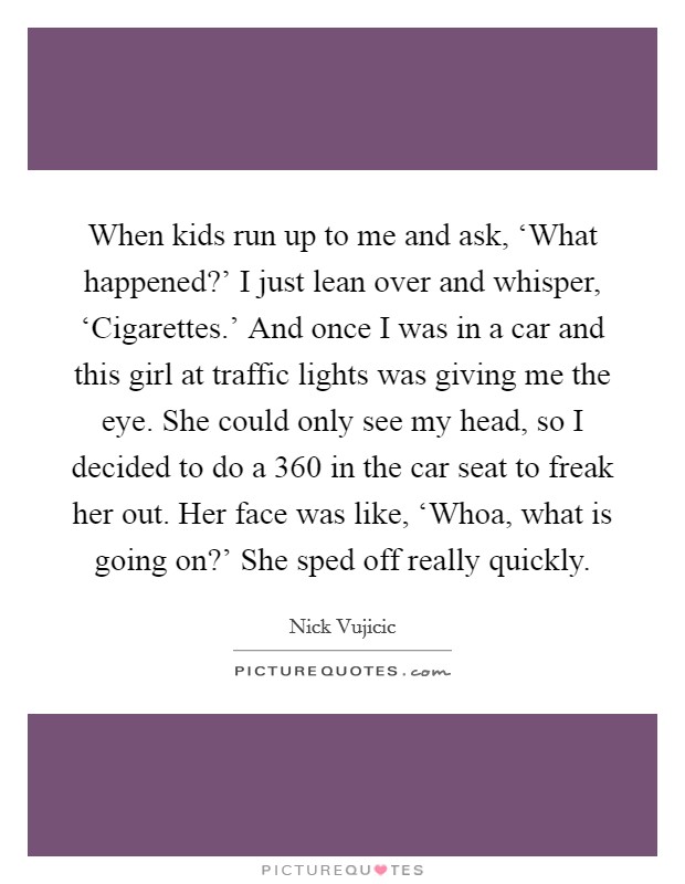 When kids run up to me and ask, ‘What happened?' I just lean over and whisper, ‘Cigarettes.' And once I was in a car and this girl at traffic lights was giving me the eye. She could only see my head, so I decided to do a 360 in the car seat to freak her out. Her face was like, ‘Whoa, what is going on?' She sped off really quickly. Picture Quote #1