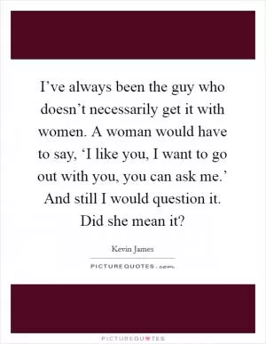 I’ve always been the guy who doesn’t necessarily get it with women. A woman would have to say, ‘I like you, I want to go out with you, you can ask me.’ And still I would question it. Did she mean it? Picture Quote #1