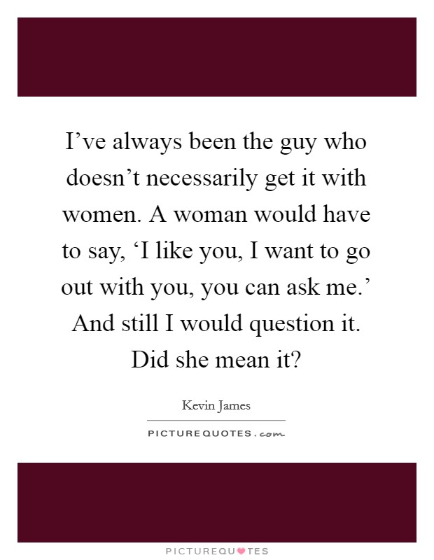 I've always been the guy who doesn't necessarily get it with women. A woman would have to say, ‘I like you, I want to go out with you, you can ask me.' And still I would question it. Did she mean it? Picture Quote #1