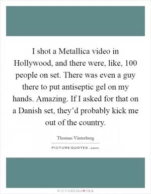 I shot a Metallica video in Hollywood, and there were, like, 100 people on set. There was even a guy there to put antiseptic gel on my hands. Amazing. If I asked for that on a Danish set, they’d probably kick me out of the country Picture Quote #1