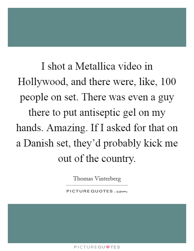 I shot a Metallica video in Hollywood, and there were, like, 100 people on set. There was even a guy there to put antiseptic gel on my hands. Amazing. If I asked for that on a Danish set, they'd probably kick me out of the country. Picture Quote #1