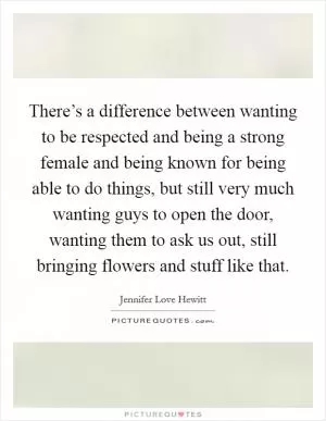 There’s a difference between wanting to be respected and being a strong female and being known for being able to do things, but still very much wanting guys to open the door, wanting them to ask us out, still bringing flowers and stuff like that Picture Quote #1