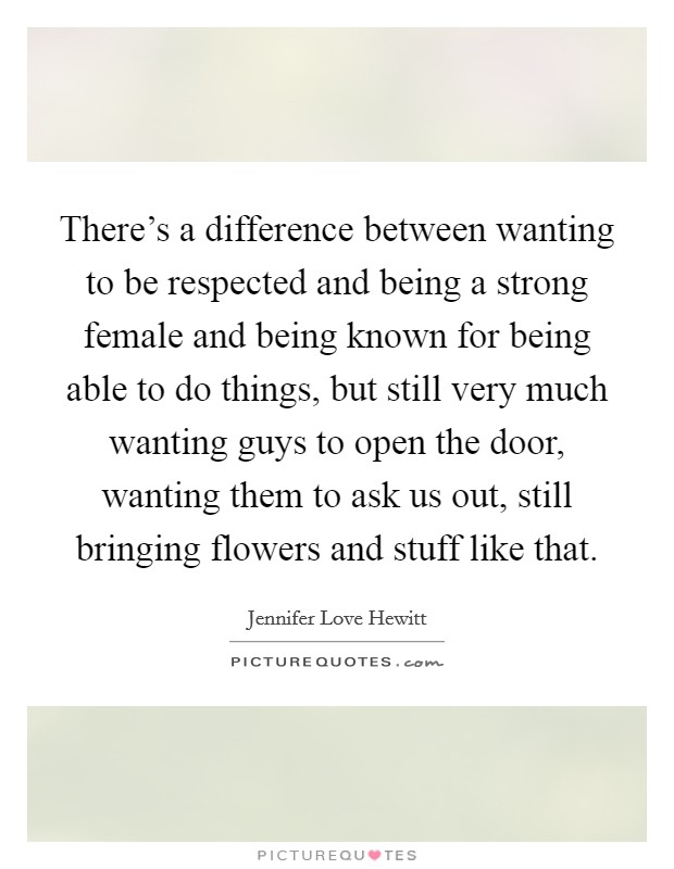 There's a difference between wanting to be respected and being a strong female and being known for being able to do things, but still very much wanting guys to open the door, wanting them to ask us out, still bringing flowers and stuff like that. Picture Quote #1