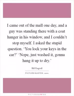 I came out of the mall one day, and a guy was standing there with a coat hanger in his window, and I couldn’t stop myself. I asked the stupid question. ‘You lock your keys in the car?’ ‘Nope, just washed it, gonna hang it up to dry.’ Picture Quote #1