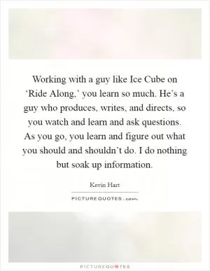 Working with a guy like Ice Cube on ‘Ride Along,’ you learn so much. He’s a guy who produces, writes, and directs, so you watch and learn and ask questions. As you go, you learn and figure out what you should and shouldn’t do. I do nothing but soak up information Picture Quote #1