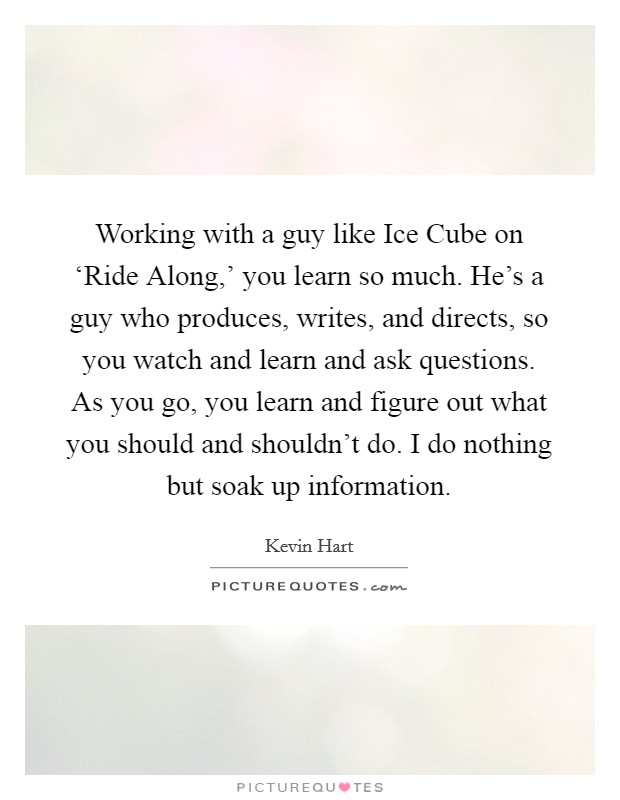 Working with a guy like Ice Cube on ‘Ride Along,' you learn so much. He's a guy who produces, writes, and directs, so you watch and learn and ask questions. As you go, you learn and figure out what you should and shouldn't do. I do nothing but soak up information. Picture Quote #1