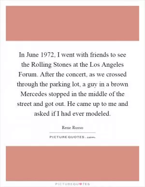 In June 1972, I went with friends to see the Rolling Stones at the Los Angeles Forum. After the concert, as we crossed through the parking lot, a guy in a brown Mercedes stopped in the middle of the street and got out. He came up to me and asked if I had ever modeled Picture Quote #1