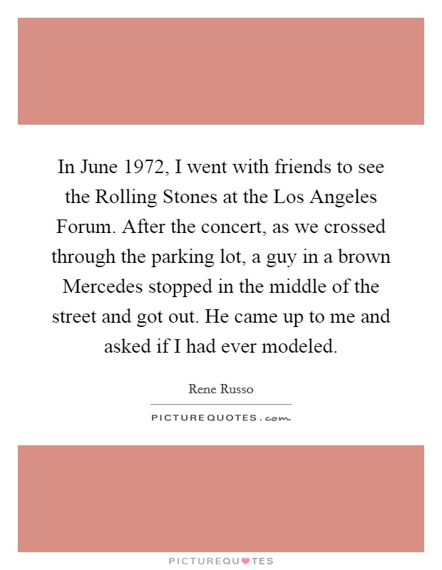 In June 1972, I went with friends to see the Rolling Stones at the Los Angeles Forum. After the concert, as we crossed through the parking lot, a guy in a brown Mercedes stopped in the middle of the street and got out. He came up to me and asked if I had ever modeled. Picture Quote #1