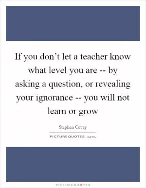 If you don’t let a teacher know what level you are -- by asking a question, or revealing your ignorance -- you will not learn or grow Picture Quote #1