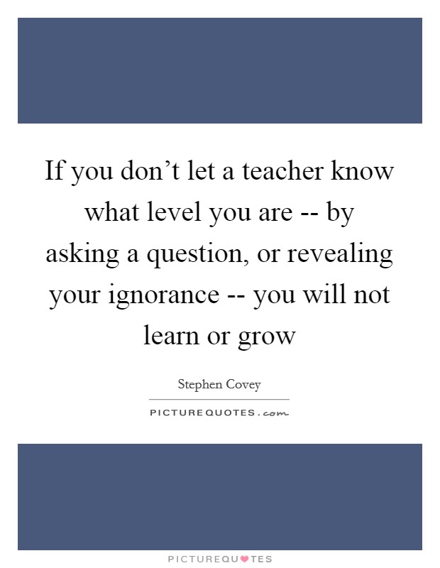 If you don't let a teacher know what level you are -- by asking a question, or revealing your ignorance -- you will not learn or grow Picture Quote #1
