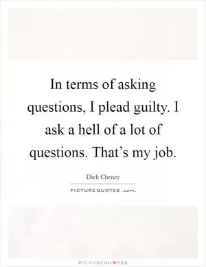 In terms of asking questions, I plead guilty. I ask a hell of a lot of questions. That’s my job Picture Quote #1