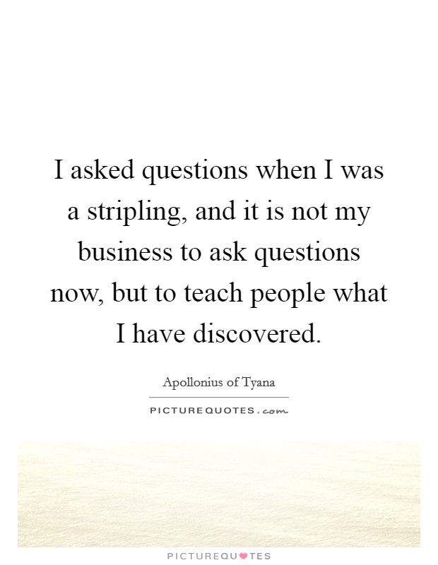 I asked questions when I was a stripling, and it is not my business to ask questions now, but to teach people what I have discovered. Picture Quote #1