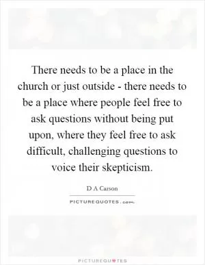 There needs to be a place in the church or just outside - there needs to be a place where people feel free to ask questions without being put upon, where they feel free to ask difficult, challenging questions to voice their skepticism Picture Quote #1