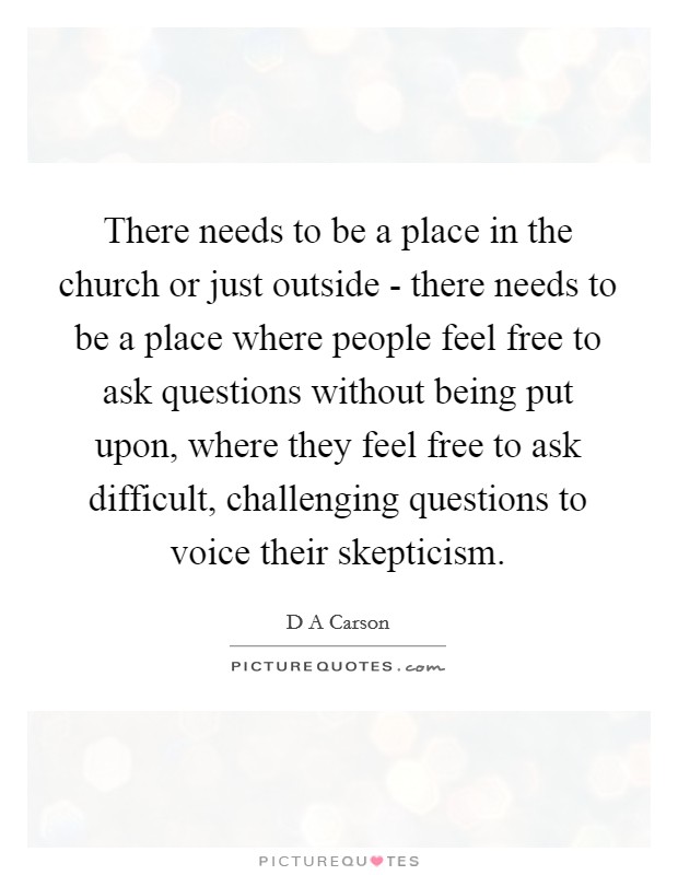 There needs to be a place in the church or just outside - there needs to be a place where people feel free to ask questions without being put upon, where they feel free to ask difficult, challenging questions to voice their skepticism. Picture Quote #1