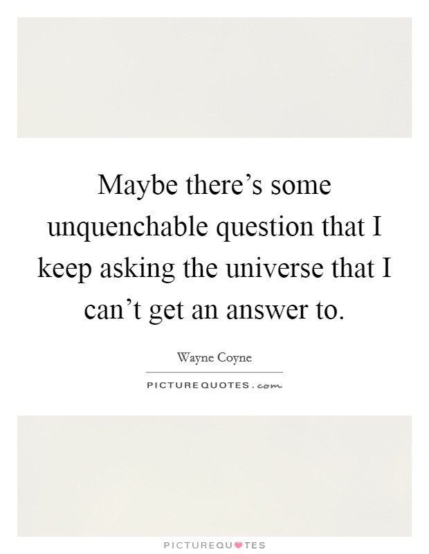 Maybe there's some unquenchable question that I keep asking the universe that I can't get an answer to. Picture Quote #1