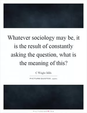 Whatever sociology may be, it is the result of constantly asking the question, what is the meaning of this? Picture Quote #1