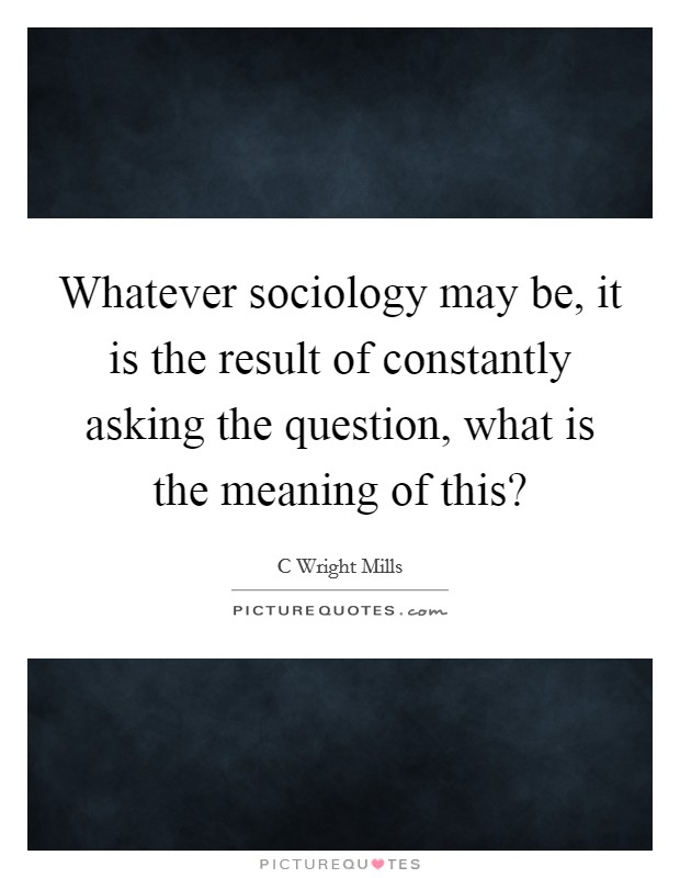 Whatever sociology may be, it is the result of constantly asking the question, what is the meaning of this? Picture Quote #1