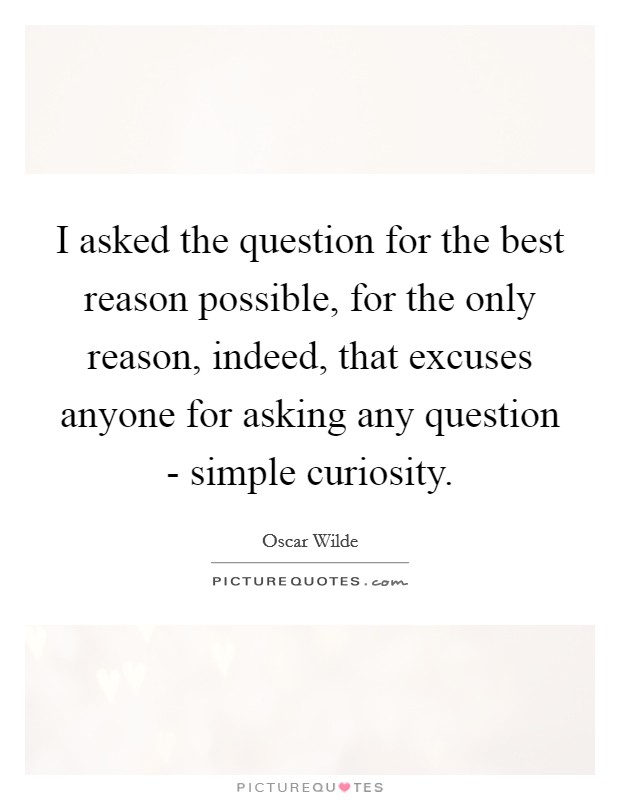 I asked the question for the best reason possible, for the only reason, indeed, that excuses anyone for asking any question - simple curiosity. Picture Quote #1