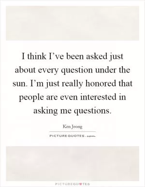 I think I’ve been asked just about every question under the sun. I’m just really honored that people are even interested in asking me questions Picture Quote #1