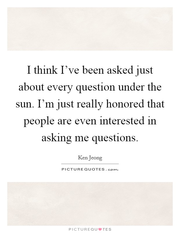 I think I've been asked just about every question under the sun. I'm just really honored that people are even interested in asking me questions. Picture Quote #1