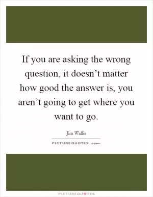 If you are asking the wrong question, it doesn’t matter how good the answer is, you aren’t going to get where you want to go Picture Quote #1