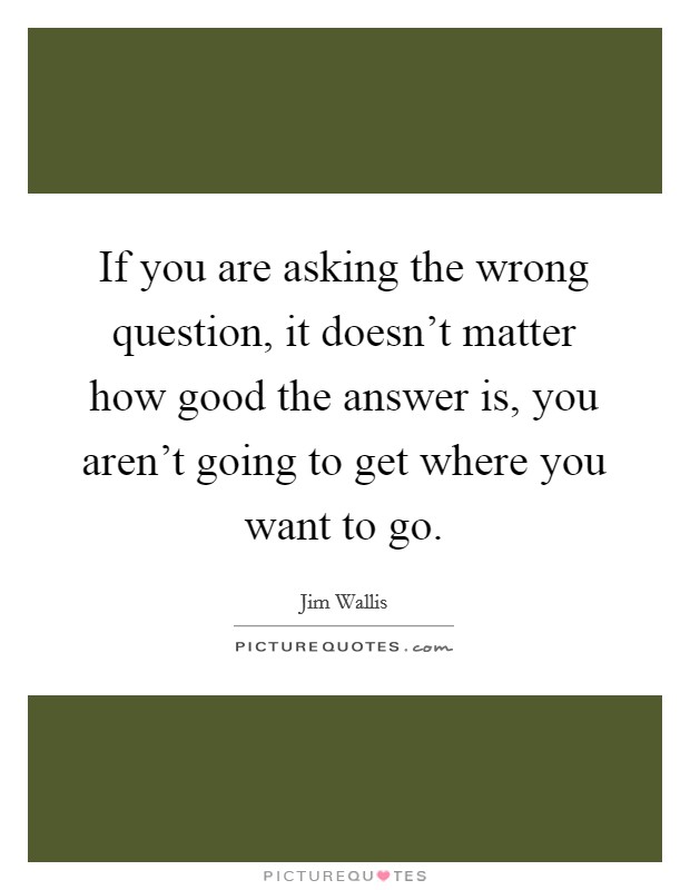 If you are asking the wrong question, it doesn't matter how good the answer is, you aren't going to get where you want to go. Picture Quote #1