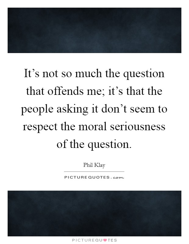 It's not so much the question that offends me; it's that the people asking it don't seem to respect the moral seriousness of the question. Picture Quote #1