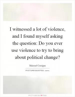 I witnessed a lot of violence, and I found myself asking the question: Do you ever use violence to try to bring about political change? Picture Quote #1