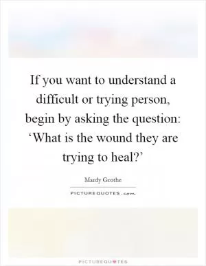 If you want to understand a difficult or trying person, begin by asking the question: ‘What is the wound they are trying to heal?’ Picture Quote #1