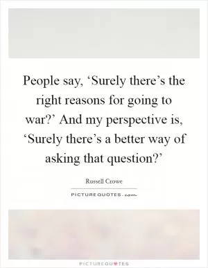 People say, ‘Surely there’s the right reasons for going to war?’ And my perspective is, ‘Surely there’s a better way of asking that question?’ Picture Quote #1