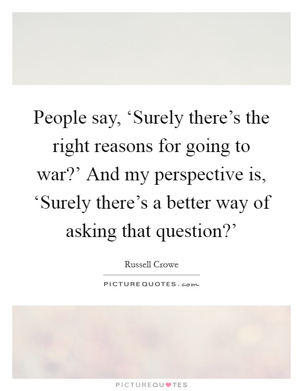 People say, ‘Surely there's the right reasons for going to war?' And my perspective is, ‘Surely there's a better way of asking that question?' Picture Quote #1