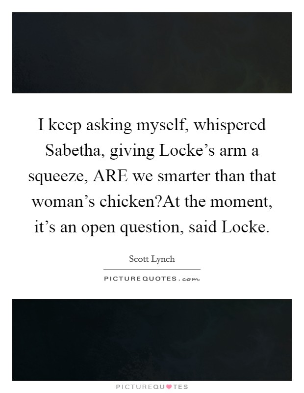 I keep asking myself, whispered Sabetha, giving Locke's arm a squeeze, ARE we smarter than that woman's chicken?At the moment, it's an open question, said Locke. Picture Quote #1