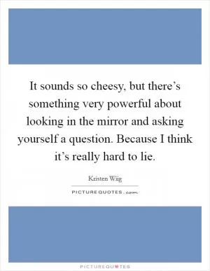 It sounds so cheesy, but there’s something very powerful about looking in the mirror and asking yourself a question. Because I think it’s really hard to lie Picture Quote #1