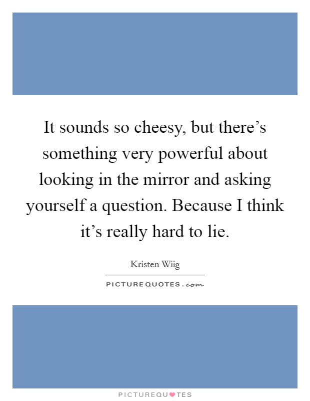 It sounds so cheesy, but there's something very powerful about looking in the mirror and asking yourself a question. Because I think it's really hard to lie. Picture Quote #1
