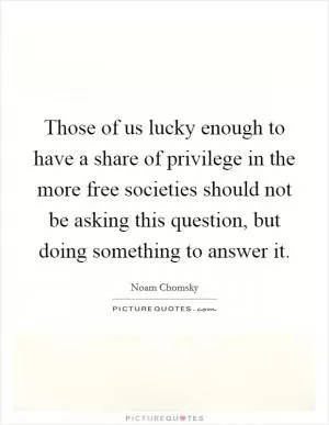 Those of us lucky enough to have a share of privilege in the more free societies should not be asking this question, but doing something to answer it Picture Quote #1