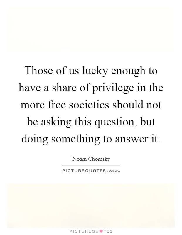 Those of us lucky enough to have a share of privilege in the more free societies should not be asking this question, but doing something to answer it. Picture Quote #1