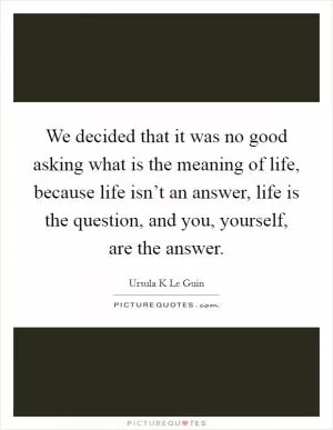 We decided that it was no good asking what is the meaning of life, because life isn’t an answer, life is the question, and you, yourself, are the answer Picture Quote #1