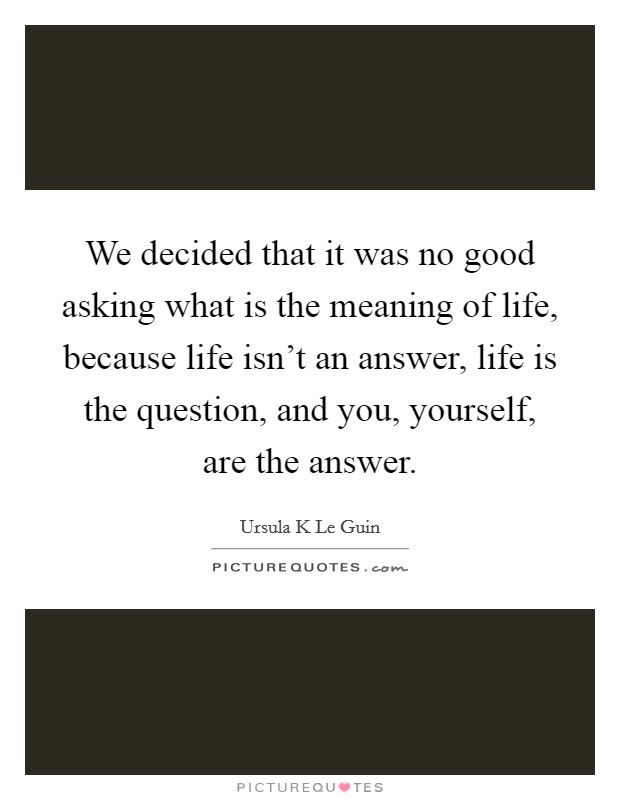 We decided that it was no good asking what is the meaning of life, because life isn't an answer, life is the question, and you, yourself, are the answer. Picture Quote #1