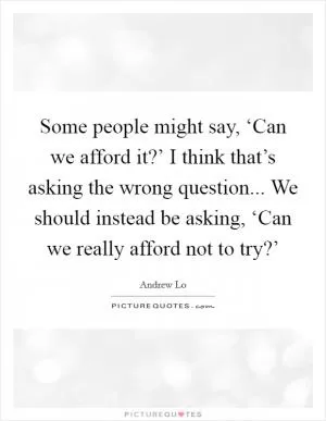 Some people might say, ‘Can we afford it?’ I think that’s asking the wrong question... We should instead be asking, ‘Can we really afford not to try?’ Picture Quote #1