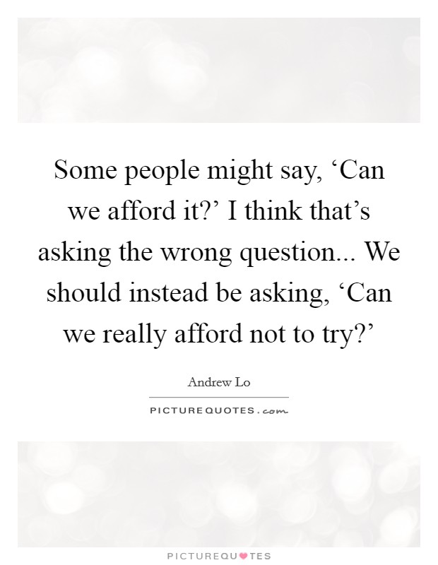 Some people might say, ‘Can we afford it?' I think that's asking the wrong question... We should instead be asking, ‘Can we really afford not to try?' Picture Quote #1