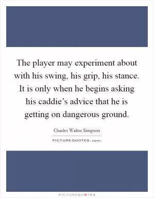 The player may experiment about with his swing, his grip, his stance. It is only when he begins asking his caddie’s advice that he is getting on dangerous ground Picture Quote #1