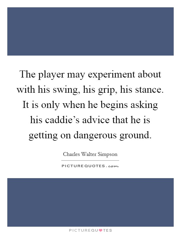 The player may experiment about with his swing, his grip, his stance. It is only when he begins asking his caddie's advice that he is getting on dangerous ground. Picture Quote #1
