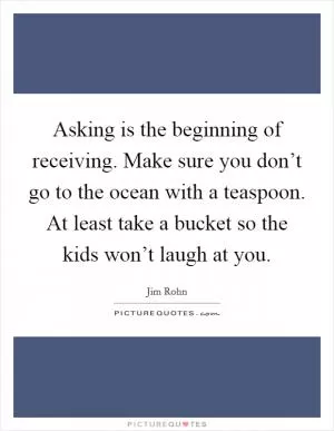 Asking is the beginning of receiving. Make sure you don’t go to the ocean with a teaspoon. At least take a bucket so the kids won’t laugh at you Picture Quote #1