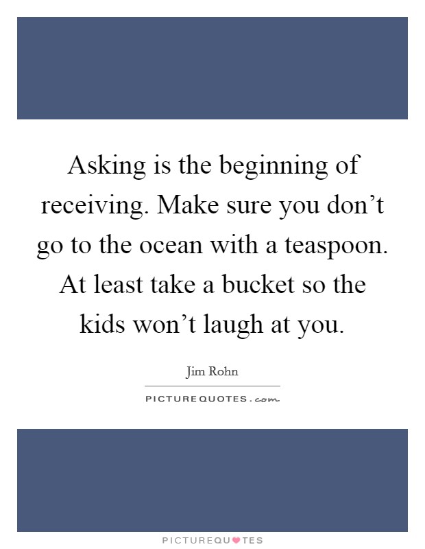 Asking is the beginning of receiving. Make sure you don't go to the ocean with a teaspoon. At least take a bucket so the kids won't laugh at you. Picture Quote #1